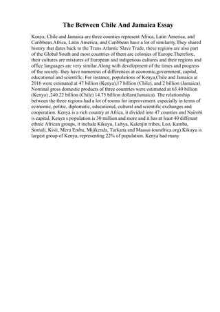 The Between Chile And Jamaica Essay
Kenya, Chile and Jamaica are three counties represent Africa, Latin America, and
Caribbean.Africa, Latin America, and Caribbean have a lot of similarity.They shared
history that dates back to the Trans Atlantic Slave Trade, these regions are also part
of the Global South and most countries of them are colonies of Europe.Therefore,
their cultures are mixtures of European and indigenous cultures and their regions and
office languages are very similar.Along with development of the times and progress
of the society. they have numerous of differences at economic,government, capital,
educational and scientific. For instance, populations of Kenya,Chile and Jamaica at
2016 were estimated at 47 billion (Kenya),17 billion (Chile), and 2 billion (Jamaica).
Nominal gross domestic products of three countries were estimated at 63.40 billion
(Kenya) ,240.22 billion (Chile) 14.75 billion dollars(Jamaica). The relationship
between the three regions had a lot of rooms for improvement. especially in terms of
economic, politic, diplomatic, educational, cultural and scientific exchanges and
cooperation. Kenya is a rich country at Africa, it divided into 47 counties and Nairobi
is capital. Kenya s population is 30 million and more and it has at least 40 different
ethnic African groups, it include Kikuyu, Luhya, Kalenjin tribes, Luo, Kamba,
Somali, Kisii, Meru Embu, Mijikenda, Turkana and Maasai (ourafrica.org).Kikuyu is
largest group of Kenya, representing 22% of population. Kenya had many
 