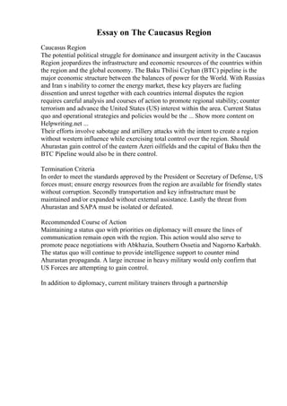 Essay on The Caucasus Region
Caucasus Region
The potential political struggle for dominance and insurgent activity in the Caucasus
Region jeopardizes the infrastructure and economic resources of the countries within
the region and the global economy. The Baku Tbilisi Ceyhan (BTC) pipeline is the
major economic structure between the balances of power for the World. With Russias
and Iran s inability to corner the energy market, these key players are fueling
dissention and unrest together with each countries internal disputes the region
requires careful analysis and courses of action to promote regional stability; counter
terrorism and advance the United States (US) interest within the area. Current Status
quo and operational strategies and policies would be the ... Show more content on
Helpwriting.net ...
Their efforts involve sabotage and artillery attacks with the intent to create a region
without western influence while exercising total control over the region. Should
Ahurastan gain control of the eastern Azeri oilfields and the capital of Baku then the
BTC Pipeline would also be in there control.
Termination Criteria
In order to meet the standards approved by the President or Secretary of Defense, US
forces must; ensure energy resources from the region are available for friendly states
without corruption. Secondly transportation and key infrastructure must be
maintained and/or expanded without external assistance. Lastly the threat from
Ahurastan and SAPA must be isolated or defeated.
Recommended Course of Action
Maintaining a status quo with priorities on diplomacy will ensure the lines of
communication remain open with the region. This action would also serve to
promote peace negotiations with Abkhazia, Southern Ossetia and Nagorno Karbakh.
The status quo will continue to provide intelligence support to counter mind
Ahurastan propaganda. A large increase in heavy military would only confirm that
US Forces are attempting to gain control.
In addition to diplomacy, current military trainers through a partnership
 