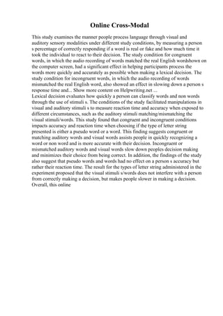 Online Cross-Modal
This study examines the manner people process language through visual and
auditory sensory modalities under different study conditions, by measuring a person
s percentage of correctly responding if a word is real or fake and how much time it
took the individual to react to their decision. The study condition for congruent
words, in which the audio recording of words matched the real English wordshown on
the computer screen, had a significant effect in helping participants process the
words more quickly and accurately as possible when making a lexical decision. The
study condition for incongruent words, in which the audio recording of words
mismatched the real English word, also showed an effect in slowing down a person s
response time and... Show more content on Helpwriting.net ...
Lexical decision evaluates how quickly a person can classify words and non words
through the use of stimuli s. The conditions of the study facilitated manipulations in
visual and auditory stimuli s to measure reaction time and accuracy when exposed to
different circumstances, such as the auditory stimuli matching/mismatching the
visual stimuli/words. This study found that congruent and incongruent conditions
impacts accuracy and reaction time when choosing if the type of letter string
presented is either a pseudo word or a word. This finding suggests congruent or
matching auditory words and visual words assists people in quickly recognizing a
word or non word and is more accurate with their decision. Incongruent or
mismatched auditory words and visual words slow down peoples decision making
and minimizes their choice from being correct. In addition, the findings of the study
also suggest that pseudo words and words had no effect on a person s accuracy but
rather their reaction time. The result for the types of letter string administered in the
experiment proposed that the visual stimuli s/words does not interfere with a person
from correctly making a decision, but makes people slower in making a decision.
Overall, this online
 