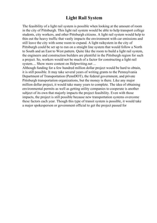 Light Rail System
The feasibility of a light rail system is possible when looking at the amount of room
in the city of Pittsburgh. This light rail system would be able to help transport college
students, city workers, and other Pittsburgh citizens. A light rail system would help to
thin out the heavy traffic that vastly impacts the environment with car emissions and
still leave the city with some room to expand. A light railsystem in the city of
Pittsburgh could be set up to run on a straight line system that would follow a North
to South and an East to West pattern. Quite like the room to build a light rail system,
the engineers and construction builders are plentiful in the Pittsburgh region for such
a project. So, workers would not be much of a factor for constructing a light rail
system.... Show more content on Helpwriting.net ...
Although funding for a few hundred million dollar project would be hard to obtain,
it is still possible. It may take several years of writing grants to the Pennsylvania
Department of Transportation (PennDOT), the federal government, and private
Pittsburgh transportation organizations, but the money is there. Like any major
million dollar project, it would take many years to complete. The idea of obtaining
environmental permits as well as getting utility companies to cooperate is another
subject of its own that majorly impacts the project feasibility. Even with those
impacts, the project is still possible because new transportation systems overcome
these factors each year. Though this type of transit system is possible, it would take
a major spokesperson or government official to get the project passed for
 