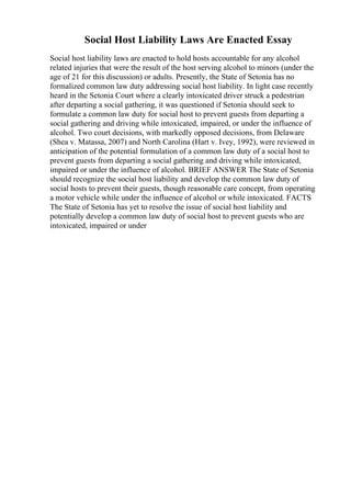 Social Host Liability Laws Are Enacted Essay
Social host liability laws are enacted to hold hosts accountable for any alcohol
related injuries that were the result of the host serving alcohol to minors (under the
age of 21 for this discussion) or adults. Presently, the State of Setonia has no
formalized common law duty addressing social host liability. In light case recently
heard in the Setonia Court where a clearly intoxicated driver struck a pedestrian
after departing a social gathering, it was questioned if Setonia should seek to
formulate a common law duty for social host to prevent guests from departing a
social gathering and driving while intoxicated, impaired, or under the influence of
alcohol. Two court decisions, with markedly opposed decisions, from Delaware
(Shea v. Matassa, 2007) and North Carolina (Hart v. Ivey, 1992), were reviewed in
anticipation of the potential formulation of a common law duty of a social host to
prevent guests from departing a social gathering and driving while intoxicated,
impaired or under the influence of alcohol. BRIEF ANSWER The State of Setonia
should recognize the social host liability and develop the common law duty of
social hosts to prevent their guests, though reasonable care concept, from operating
a motor vehicle while under the influence of alcohol or while intoxicated. FACTS
The State of Setonia has yet to resolve the issue of social host liability and
potentially develop a common law duty of social host to prevent guests who are
intoxicated, impaired or under
 