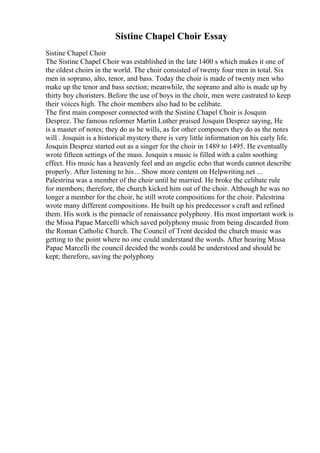 Sistine Chapel Choir Essay
Sistine Chapel Choir
The Sistine Chapel Choir was established in the late 1400 s which makes it one of
the oldest choirs in the world. The choir consisted of twenty four men in total. Six
men in soprano, alto, tenor, and bass. Today the choir is made of twenty men who
make up the tenor and bass section; meanwhile, the soprano and alto is made up by
thirty boy choristers. Before the use of boys in the choir, men were castrated to keep
their voices high. The choir members also had to be celibate.
The first main composer connected with the Sistine Chapel Choir is Josquin
Desprez. The famous reformer Martin Luther praised Josquin Desprez saying, He
is a master of notes; they do as he wills, as for other composers they do as the notes
will . Josquin is a historical mystery there is very little information on his early life.
Josquin Desprez started out as a singer for the choir in 1489 to 1495. He eventually
wrote fifteen settings of the mass. Josquin s music is filled with a calm soothing
effect. His music has a heavenly feel and an angelic echo that words cannot describe
properly. After listening to his... Show more content on Helpwriting.net ...
Palestrina was a member of the choir until he married. He broke the celibate rule
for members; therefore, the church kicked him out of the choir. Although he was no
longer a member for the choir, he still wrote compositions for the choir. Palestrina
wrote many different compositions. He built up his predecessor s craft and refined
them. His work is the pinnacle of renaissance polyphony. His most important work is
the Missa Papae Marcelli which saved polyphony music from being discarded from
the Roman Catholic Church. The Council of Trent decided the church music was
getting to the point where no one could understand the words. After hearing Missa
Papae Marcelli the council decided the words could be understood and should be
kept; therefore, saving the polyphony
 