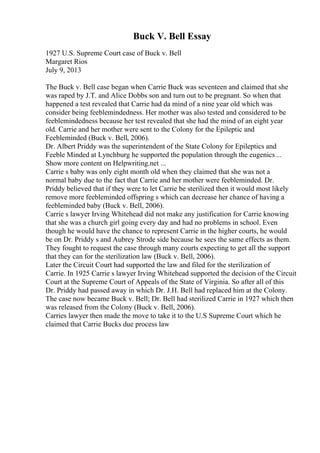 Buck V. Bell Essay
1927 U.S. Supreme Court case of Buck v. Bell
Margaret Rios
July 9, 2013
The Buck v. Bell case began when Carrie Buck was seventeen and claimed that she
was raped by J.T. and Alice Dobbs son and turn out to be pregnant. So when that
happened a test revealed that Carrie had da mind of a nine year old which was
consider being feeblemindedness. Her mother was also tested and considered to be
feeblemindedness because her test revealed that she had the mind of an eight year
old. Carrie and her mother were sent to the Colony for the Epileptic and
Feebleminded (Buck v. Bell, 2006).
Dr. Albert Priddy was the superintendent of the State Colony for Epileptics and
Feeble Minded at Lynchburg he supported the population through the eugenics ...
Show more content on Helpwriting.net ...
Carrie s baby was only eight month old when they claimed that she was not a
normal baby due to the fact that Carrie and her mother were feebleminded. Dr.
Priddy believed that if they were to let Carrie be sterilized then it would most likely
remove more feebleminded offspring s which can decrease her chance of having a
feebleminded baby (Buck v. Bell, 2006).
Carrie s lawyer Irving Whitehead did not make any justification for Carrie knowing
that she was a church girl going every day and had no problems in school. Even
though he would have the chance to represent Carrie in the higher courts, he would
be on Dr. Priddy s and Aubrey Strode side because he sees the same effects as them.
They fought to request the case through many courts expecting to get all the support
that they can for the sterilization law (Buck v. Bell, 2006).
Later the Circuit Court had supported the law and filed for the sterilization of
Carrie. In 1925 Carrie s lawyer Irving Whitehead supported the decision of the Circuit
Court at the Supreme Court of Appeals of the State of Virginia. So after all of this
Dr. Priddy had passed away in which Dr. J.H. Bell had replaced him at the Colony.
The case now became Buck v. Bell; Dr. Bell had sterilized Carrie in 1927 which then
was released from the Colony (Buck v. Bell, 2006).
Carries lawyer then made the move to take it to the U.S Supreme Court which he
claimed that Carrie Bucks due process law
 