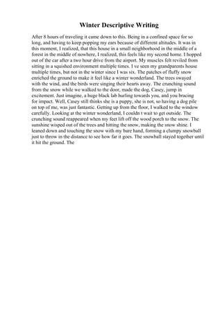 Winter Descriptive Writing
After 8 hours of traveling it came down to this. Being in a confined space for so
long, and having to keep popping my ears because of different altitudes. It was in
this moment, I realized, that this house in a small neighborhood in the middle of a
forest in the middle of nowhere, I realized, this feels like my second home. I hopped
out of the car after a two hour drive from the airport. My muscles felt reviled from
sitting in a squished environment multiple times. I ve seen my grandparents house
multiple times, but not in the winter since I was six. The patches of fluffy snow
enriched the ground to make it feel like a winter wonderland. The trees swayed
with the wind, and the birds were singing their hearts away. The crunching sound
from the snow while we walked to the door, made the dog, Casey, jump in
excitement. Just imagine, a huge black lab hurling towards you, and you bracing
for impact. Well, Casey still thinks she is a puppy, she is not, so having a dog pile
on top of me, was just fantastic. Getting up from the floor, I walked to the window
carefully. Looking at the winter wonderland, I couldn t wait to get outside. The
crunching sound reappeared when my feet lift off the wood porch to the snow. The
sunshine wisped out of the trees and hitting the snow, making the snow shine. I
leaned down and touching the snow with my bare hand, forming a clumpy snowball
just to throw in the distance to see how far it goes. The snowball stayed together until
it hit the ground. The
 