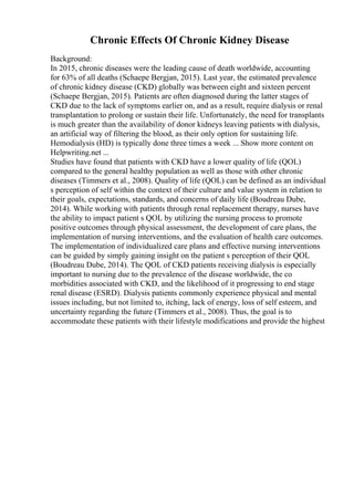 Chronic Effects Of Chronic Kidney Disease
Background:
In 2015, chronic diseases were the leading cause of death worldwide, accounting
for 63% of all deaths (Schaepe Bergjan, 2015). Last year, the estimated prevalence
of chronic kidney disease (CKD) globally was between eight and sixteen percent
(Schaepe Bergjan, 2015). Patients are often diagnosed during the latter stages of
CKD due to the lack of symptoms earlier on, and as a result, require dialysis or renal
transplantation to prolong or sustain their life. Unfortunately, the need for transplants
is much greater than the availability of donor kidneys leaving patients with dialysis,
an artificial way of filtering the blood, as their only option for sustaining life.
Hemodialysis (HD) is typically done three times a week ... Show more content on
Helpwriting.net ...
Studies have found that patients with CKD have a lower quality of life (QOL)
compared to the general healthy population as well as those with other chronic
diseases (Timmers et al., 2008). Quality of life (QOL) can be defined as an individual
s perception of self within the context of their culture and value system in relation to
their goals, expectations, standards, and concerns of daily life (Boudreau Dube,
2014). While working with patients through renal replacement therapy, nurses have
the ability to impact patient s QOL by utilizing the nursing process to promote
positive outcomes through physical assessment, the development of care plans, the
implementation of nursing interventions, and the evaluation of health care outcomes.
The implementation of individualized care plans and effective nursing interventions
can be guided by simply gaining insight on the patient s perception of their QOL
(Boudreau Dube, 2014). The QOL of CKD patients receiving dialysis is especially
important to nursing due to the prevalence of the disease worldwide, the co
morbidities associated with CKD, and the likelihood of it progressing to end stage
renal disease (ESRD). Dialysis patients commonly experience physical and mental
issues including, but not limited to, itching, lack of energy, loss of self esteem, and
uncertainty regarding the future (Timmers et al., 2008). Thus, the goal is to
accommodate these patients with their lifestyle modifications and provide the highest
 