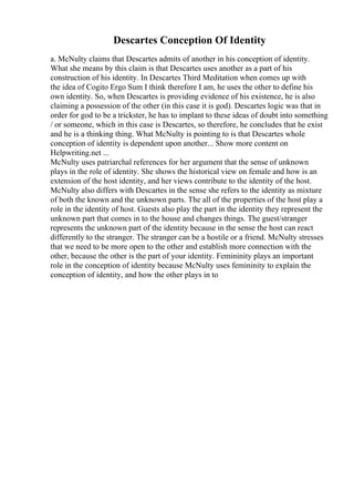 Descartes Conception Of Identity
a. McNulty claims that Descartes admits of another in his conception of identity.
What she means by this claim is that Descartes uses another as a part of his
construction of his identity. In Descartes Third Meditation when comes up with
the idea of Cogito Ergo Sum I think therefore I am, he uses the other to define his
own identity. So, when Descartes is providing evidence of his existence, he is also
claiming a possession of the other (in this case it is god). Descartes logic was that in
order for god to be a trickster, he has to implant to these ideas of doubt into something
/ or someone, which in this case is Descartes, so therefore, he concludes that he exist
and he is a thinking thing. What McNulty is pointing to is that Descartes whole
conception of identity is dependent upon another... Show more content on
Helpwriting.net ...
McNulty uses patriarchal references for her argument that the sense of unknown
plays in the role of identity. She shows the historical view on female and how is an
extension of the host identity, and her views contribute to the identity of the host.
McNulty also differs with Descartes in the sense she refers to the identity as mixture
of both the known and the unknown parts. The all of the properties of the host play a
role in the identity of host. Guests also play the part in the identity they represent the
unknown part that comes in to the house and changes things. The guest/stranger
represents the unknown part of the identity because in the sense the host can react
differently to the stranger. The stranger can be a hostile or a friend. McNulty stresses
that we need to be more open to the other and establish more connection with the
other, because the other is the part of your identity. Femininity plays an important
role in the conception of identity because McNulty uses femininity to explain the
conception of identity, and how the other plays in to
 