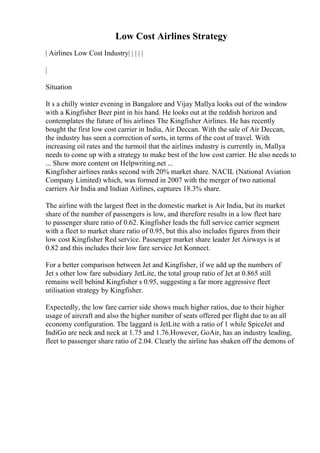 Low Cost Airlines Strategy
| Airlines Low Cost Industry| | | | |
|
Situation
It s a chilly winter evening in Bangalore and Vijay Mallya looks out of the window
with a Kingfisher Beer pint in his hand. He looks out at the reddish horizon and
contemplates the future of his airlines The Kingfisher Airlines. He has recently
bought the first low cost carrier in India, Air Deccan. With the sale of Air Deccan,
the industry has seen a correction of sorts, in terms of the cost of travel. With
increasing oil rates and the turmoil that the airlines industry is currently in, Mallya
needs to come up with a strategy to make best of the low cost carrier. He also needs to
... Show more content on Helpwriting.net ...
Kingfisher airlines ranks second with 20% market share. NACIL (National Aviation
Company Limited) which, was formed in 2007 with the merger of two national
carriers Air India and Indian Airlines, captures 18.3% share.
The airline with the largest fleet in the domestic market is Air India, but its market
share of the number of passengers is low, and therefore results in a low fleet hare
to passenger share ratio of 0.62. Kingfisher leads the full service carrier segment
with a fleet to market share ratio of 0.95, but this also includes figures from their
low cost Kingfisher Red service. Passenger market share leader Jet Airways is at
0.82 and this includes their low fare service Jet Konnect.
For a better comparison between Jet and Kingfisher, if we add up the numbers of
Jet s other low fare subsidiary JetLite, the total group ratio of Jet at 0.865 still
remains well behind Kingfisher s 0.95, suggesting a far more aggressive fleet
utilisation strategy by Kingfisher.
Expectedly, the low fare carrier side shows much higher ratios, due to their higher
usage of aircraft and also the higher number of seats offered per flight due to an all
economy configuration. The laggard is JetLite with a ratio of 1 while SpiceJet and
IndiGo are neck and neck at 1.75 and 1.76.However, GoAir, has an industry leading,
fleet to passenger share ratio of 2.04. Clearly the airline has shaken off the demons of
 