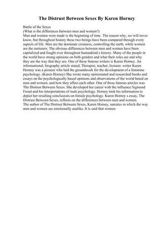 The Distrust Between Sexes By Karen Horney
Battle of the Sexes
(What is the differences between men and women?)
Man and women were made is the beginning of time. The reason why, we will never
know, but throughout history these two beings have been compared through every
aspects of life. Men are the dominate creatures, controlling the earth, while women
are the nurturers. The obvious differences between men and women have been
capitalized and fought over throughout humankind s history. Many of the people in
the world have strong opinions on both genders and what their roles are and why
they are the way that they are. One of these famous writers is Karen Horney. An
informational, biography article stated, Therapist, teacher, lecturer, writer Karen
Horney was a pioneer who laid the groundwork for the development of a feminine
psychology. (Karen Horney) She wrote many opinionated and researched books and
essays on the psychologically based opinions and observations of the world based on
men and women, and how they affect each other. One of these famous articles was
The Distrust Between Sexes. She developed her career with the influence Sigmund
Freud and his interpretations of male psychology. Horney took his information to
depict her resulting conclusions on female psychology. Karen Horney s essay, The
Distrust Between Sexes, reflects on the differences between men and women.
The author of The Distrust Between Sexes, Karen Horney, narrates in which the way
men and women are emotionally unalike. It is said that women
 