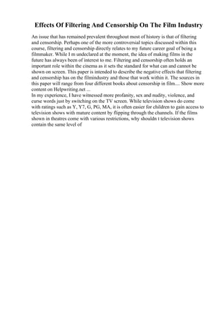 Effects Of Filtering And Censorship On The Film Industry
An issue that has remained prevalent throughout most of history is that of filtering
and censorship. Perhaps one of the more controversial topics discussed within this
course, filtering and censorship directly relates to my future career goal of being a
filmmaker. While I m undeclared at the moment, the idea of making films in the
future has always been of interest to me. Filtering and censorship often holds an
important role within the cinema as it sets the standard for what can and cannot be
shown on screen. This paper is intended to describe the negative effects that filtering
and censorship has on the filmindustry and those that work within it. The sources in
this paper will range from four different books about censorship in film.... Show more
content on Helpwriting.net ...
In my experience, I have witnessed more profanity, sex and nudity, violence, and
curse words just by switching on the TV screen. While television shows do come
with ratings such as Y, Y7, G, PG, MA, it is often easier for children to gain access to
television shows with mature content by flipping through the channels. If the films
shown in theatres come with various restrictions, why shouldn t television shows
contain the same level of
 