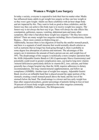 Women s Weight Loss Surgery
In today s society, everyone is expected to look their best no matter what. Media
has influenced many adults to get weight loss surgery so they can lose weight or
so they won t gain weight. Adults see these celebrities with an hour shape body
and are impacted by this. They want to look as good as these celebrities, and the
fastest way they can achieve this body type is to receive weight loss surgery. The
fastest way is not always the best way to go. There will always be side effects like
constipation, gallstones, nausea, vomiting, abdominal pain and many other
symptoms. But what is bad about these weight loss surgeries ? Do they have more
defects? There are many weight loss surgeries including; Sleeve Gastrectomy, Gastric
Bypass,... Show more content on Helpwriting.net ...
Additionally, because there is less digestion of food by the smaller stomach pouch,
and there is a segment of small intestine that would normally absorb calories as
well as nutrients that no longer has food going through it, there is probably to
some degree less absorption of calories and nutrients. The advantages of this
surgery are it minimizes the amount of food a person can eat, and weight loss of
50%. The disadvantage of this surgery is technically a more complex operation than
the AGB (Adjustable Gastric Band) or LSG (Laparoscopic Sleeve Gastrectomy) and
potentially could result in greater complication rates, can lead to long term vitamin
/mineral deficiencies particularly deficits in vitamin B12, iron, calcium, and folate
generally has a longer hospital stay than the AGB, requires adherence to dietary
recommendations, life long vitamin/mineral supplementation, and follow up
compliance (ASMBS). Another type of weight loss surgery, Adjustable Gastric
Band, involves an inflatable band that is placed around the upper portion of the
stomach, creating a small stomach pouch above the band, and the rest of the
stomach below the band. The disadvantage is a slower and less early weight loss
than other surgical procedures, greater percentage of patients failing to lose at least
50 percent of excess body weight compared to the other surgeries commonly
performed (ASMBS). Furthermore, The Biliopancreatic
 