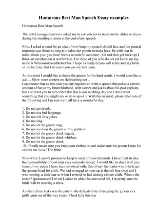 Humorous Best Man Speech Essay examples
Humorous Best Man Speech
The hotel management have asked me to ask you not to stand on the tables or chairs
during the standing ovation at the end of my speech.
Now, I asked around for an idea of how long my speech should last, and the general
response was about as long as it takes the groom to make love. So with that in
mind, thank you, you have been a wonderful audience. (Sit and then get back up) I
think an introduction is worthwhile. For those of you who do not yet know me my
name is Whatwouldvouliketodrink. I hope as many of you will come and say hello
at the bar later, but I do insist you use my full name.
At this point I would like to thank the groom for his kind words. I would also like to
add ... Show more content on Helpwriting.net ...
I appreciate that as best man you are required ro write a speech that pokes a certain
amount of fun at my future husband, with stories and jokes about his past exploits,
but I do want you to remember that this is our wedding day and I don t want
something that you might say or do to spoil it. With this in mind, please take note of
the following and I m sure we ll all have a wonderful day:
1. Do not get drunk.
2. Do not use bad language.
3. Do not tell dirty jokes.
4. Do not sing.
5. Do not let the groom sing.
6. Do not mention the groom s little problem
7. Do not let the groom drink tequila.
8. Do not let the groom drink whiskey.
9. Do not let the groom drink.
10. .Finally make sure you keep your clothes on and make sure the groom keeps his
clothes on. Love, The bride
Now while I cannot promise to keep to each of these demands. I have tried to take
the responsibility of best man very seriously indeed. I would like to share with you
some of my duties I have been involved with. One of my first tasks was to help get
the groom fitted for a kilt. We had arranged to meet up at the kilt hire shop and I
was running. a little late so when I arrived he had already chosen a kilt. What s the
tartan? (pronounced Tart in) I asked to which he answered Oh, I m pretty sure the
bride will be wearing a dress.
Another of my tasks was the potentially delicate duty of keeping the groom s ex
girlfriends out of the way today. Thankfully this has
 