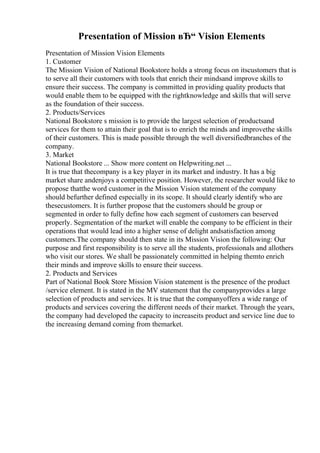 Presentation of Mission вЂ“ Vision Elements
Presentation of Mission Vision Elements
1. Customer
The Mission Vision of National Bookstore holds a strong focus on itscustomers that is
to serve all their customers with tools that enrich their mindsand improve skills to
ensure their success. The company is committed in providing quality products that
would enable them to be equipped with the rightknowledge and skills that will serve
as the foundation of their success.
2. Products/Services
National Bookstore s mission is to provide the largest selection of productsand
services for them to attain their goal that is to enrich the minds and improvethe skills
of their customers. This is made possible through the well diversifiedbranches of the
company.
3. Market
National Bookstore ... Show more content on Helpwriting.net ...
It is true that thecompany is a key player in its market and industry. It has a big
market share andenjoys a competitive position. However, the researcher would like to
propose thatthe word customer in the Mission Vision statement of the company
should befurther defined especially in its scope. It should clearly identify who are
thesecustomers. It is further propose that the customers should be group or
segmented in order to fully define how each segment of customers can beserved
properly. Segmentation of the market will enable the company to be efficient in their
operations that would lead into a higher sense of delight andsatisfaction among
customers.The company should then state in its Mission Vision the following: Our
purpose and first responsibility is to serve all the students, professionals and allothers
who visit our stores. We shall be passionately committed in helping themto enrich
their minds and improve skills to ensure their success.
2. Products and Services
Part of National Book Store Mission Vision statement is the presence of the product
/service element. It is stated in the MV statement that the companyprovides a large
selection of products and services. It is true that the companyoffers a wide range of
products and services covering the different needs of their market. Through the years,
the company had developed the capacity to increaseits product and service line due to
the increasing demand coming from themarket.
 