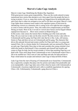 Marvel s Luke Cage Analysis
Marvel s Luke Cage: Redefining the Modern Day Superhero
With great power comes great responsibility. These are the words uttered in many
mainstream hero stories that attempt to set a hero apart from the people the hero is
trying to protect. Even so, many hero stories are bogged down by predictable plots
and a hero that is either too arrogant or too naГЇve for their own good. Marvel s Luke
Cage fights these common issues made in the superhero genre of television by
introducing viewers to a character who is caring in his own right but also struggles
to come to terms with his power. Thus, this makes him compassionate yet hesitant.
Strong yet meek. Most of all, it reveals to viewers how heroes can be forged without
superpowers because in ... Show more content on Helpwriting.net ...
In this scene, Luke senses the tension that is building up in the room and asks
Pops, Do you want me to take out the dirty towels? By dirty towels, Luke refers to
Cottonmouth and his gang, but Pops tells Luke that he is fine. Luke, still uneasy,
listens to Pops and does not act on Cottonmouth and his gang. The character that
drives this episode forward and creates conflict for Pops and Luke is a young man
named Chico. He is a former dealer for Cottonmouth, and was nurtured by Pops at
an early age. Pops holds Chico dear to him and considers the young criminal a lost
child who needs to find himself. Chico constantly gets himself into trouble and
comes to Pops for help, but his recent mistake is worse than anything Pops has ever
dealt with. Chico stole drugs from Cottonmouth so now Cottonmouth wants Chico s
life to be snuffed out. Chico runs to Luke and Pops and asks for help and due to
Pops s kind nature he accepts and instructs Luke Cage to help aid both of them.
Luke Cage from the start of hearing of Cottonmouth never feared him. Cottonmouth
has a superiority complex that plays into his actions and makes him predictable and
even manipulable. Luke Cage takes note of this when he meets with Cottonmouth at
Cottonmouth s luxurious nightclub and is able to establish negotiations for sparing
Chico s life. Unfortunately, Cottonmouth s gang discover Chico s
 
