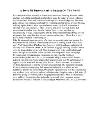 A Story Of Success And Its Impact On The World
I like to visualize our presence in this universe as threads, running from one end to
another, each of the same length as that of our lives. To picture a person s lifetime, I
see thousands of these multi colored threads against a white background. For most
part, a thread runs straight, unfettered but sometimes another thread crosses this one,
defining a point in time when a person becomes associated with an event or is
affected by its consequences. Today, I want to talk about two such events that
crisscrossed a hundred other threads. Both of these events catapulted my
understanding of large scale programs and the transformational impact they have on
the people they serve. One is a story of success and the other, failure. It was one...
Show more content on Helpwriting.net ...
Like the autonomic nervous system of a giant, our setup included over twenty five
thousand network switches and thousands of miles of cabling, which would soon
carry VoIP (Voice Over IP) phone data from over 6,000 telephones and digitized
security video from over 20,000 CCTV cameras. Baggage handling systems, which
were the largest in the world, with 90km long conveyor belts, would talk to each
other, through our networks, to find the most efficient path to move belongings.
Even passenger preferences and on demand movies would be wirelessly
transmitted to parked aircrafts, via our networks. My job was to ensure that this
network was delivered. Using a team of 20 engineers, and over 40 technicians, we
approached the work with a strong plan. The next few months saw the network
switches being installed and the cabling work completed. The backbone was ready
for the various vendors to plug their systems into but that was where we hit a
roadblock. There were no less than 200 vendors, represented by over 100 nationalities
and until this point each team had worked in isolation, chipping away at their share of
the work, giving life to their part of this gargantuan machine. When all these teams
were suddenly brought together, to interface with each other s systems, human
interactions became as complex as they could get. Meanwhile, the DGCA (Directorate
 