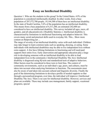 Essay on Intellectual Disability
Question 1: Who are the students in this group? In the United States, 4.9% of the
population is considered intellectually disabled. In other words, from a base
population of 287,572,700 people, 14,144,300 of them have an intellectual disability.
In the state of South Carolina, 5.6% of the population has an intellectual disability.
This means from a base population of 4,311,200, an estimated 242,600 are
considered to have an intellectual disability. This survey included all ages, races, all
genders, and all educationlevels ( Disability Statistics ). Intellectual disability is
characterized by limitations in intellectual functioning and adaptive behavior. This
covers many social and practical skills used in everyday life. This... Show more
content on Helpwriting.net ...
The range of severity of an intellectual disability varies with each individual. Children
may take longer to learn common tasks such as speaking, dressing, or eating. Some
individuals with intellectual disabilities may be able to live independent lives without
extra support. A few have lifelong limitations in functioning and will need paid
supports their entire lives. Early intervention and appropriate education play a large
role in developing someone with an intellectual disability to be able to lead
independent lives in the community ( Intellectual Disability The Arc). Intellectual
disability is diagnosed using IQ tests and standardized tests of adaptive behaviors.
Other factors must be considered in these tests to limit bias. The context of
community environments, such as an individual s age, peers, and cultures, must be
taken into account when analyzing limitations in functions. The assessments must
also be aware of and taken into account cultural and linguistic diversity. Finally the
goal of the determining limitations to develop a profile of needed supports so that
through a personalized program, over time, the individual will improve ( Intellectual
Disability The Arc). There is no cure for intellectual disability. However, services and
plans are available. These may include case management, family support, vocational
programs, special
 