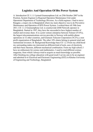 Logistics And Operation Of Bts Power System
A. Introduction CE 1.1.1 I joined Grameenphone Ltd. on 25th October 2007 in the
Position, System Engineer in Regional Operation Maintenance Unit under
Operations Department of Technology Division. As a field engineer, I had to move
Rangpur, a major city in Bangladesh where my main objective was to do Preventive
Maintenance and Operation of BTS Power System. I worked there till 30th June
2011. CE 1.1.2 Grameenphone Ltd. is countrywide GSM Network operator in
Bangladesh. Started in 1997, they have the succeeded to have highest number of
market and revenue share. It is a joint venture enterprise between Telenor (55.8%),
the largest telecommunications service provider in Norway with mobile phone
operations in 12 other countries, and Grameen Telecom Corporation (34.2%), a non
profit organization of Bangladesh. The other 10% shares belong to general retail and
institutional investors. B. Background Knowledge base CE 1.2.1From my child hood
my surrounding makes me interested on different kind of tools, uses of electricity
and their basic theorem, different mechanical combination. From my high school, I
have an enthusiasm for science and mathematics. I used to read different science
magazine, from which I always tried to acquire as much knowledge as possible.
After finishing my college education with good result I set my aim to be an engineer
and admitted in to Electrical and Electronic Engineering (EEE) in Khulna University
of Engineering and Technology, Bangladesh
 
