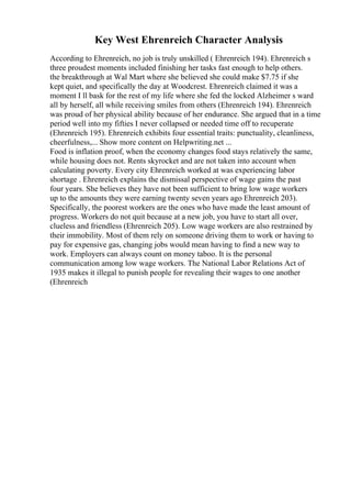 Key West Ehrenreich Character Analysis
According to Ehrenreich, no job is truly unskilled ( Ehrenreich 194). Ehrenreich s
three proudest moments included finishing her tasks fast enough to help others.
the breakthrough at Wal Mart where she believed she could make $7.75 if she
kept quiet, and specifically the day at Woodcrest. Ehrenreich claimed it was a
moment I ll bask for the rest of my life where she fed the locked Alzheimer s ward
all by herself, all while receiving smiles from others (Ehrenreich 194). Ehrenreich
was proud of her physical ability because of her endurance. She argued that in a time
period well into my fifties I never collapsed or needed time off to recuperate
(Ehrenreich 195). Ehrenreich exhibits four essential traits: punctuality, cleanliness,
cheerfulness,... Show more content on Helpwriting.net ...
Food is inflation proof, when the economy changes food stays relatively the same,
while housing does not. Rents skyrocket and are not taken into account when
calculating poverty. Every city Ehrenreich worked at was experiencing labor
shortage . Ehrenreich explains the dismissal perspective of wage gains the past
four years. She believes they have not been sufficient to bring low wage workers
up to the amounts they were earning twenty seven years ago Ehrenreich 203).
Specifically, the poorest workers are the ones who have made the least amount of
progress. Workers do not quit because at a new job, you have to start all over,
clueless and friendless (Ehrenreich 205). Low wage workers are also restrained by
their immobility. Most of them rely on someone driving them to work or having to
pay for expensive gas, changing jobs would mean having to find a new way to
work. Employers can always count on money taboo. It is the personal
communication among low wage workers. The National Labor Relations Act of
1935 makes it illegal to punish people for revealing their wages to one another
(Ehrenreich
 