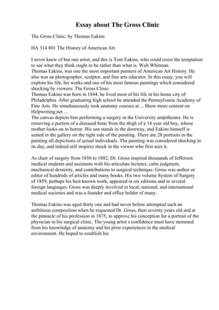 Essay about The Gross Clinic
The Gross Clinic, by Thomas Eakins
HA 314 801 The History of American Art
I never knew of but one artist, and this is Tom Eakins, who could resist the temptation
to see what they think ought to be rather than what is. Walt Whitman
Thomas Eakins, was one the most important painters of American Art History. He
also was an photographer, sculptor, and fine arts educator. In this essay, you will
explore his life, his works and one of his most famous paintings which considered
shocking by viewers: The Gross Clinic.
Thomas Eakins was born in 1844, he lived most of his life in his home city of
Philadelphia. After graduating high school he attended the Pennsylvania Academy of
Fine Arts. He simultaneously took anatomy courses at ... Show more content on
Helpwriting.net ...
The canvas depicts him performing a surgery in the University ampitheatre. He is
removing a portion of a diseased bone from the thigh of a 14 year old boy, whose
mother looks on in horror. His son stands in the doorway, and Eakins himself is
seated in the gallery on the right side of the painting. There are 28 portraits in the
painting all depictions of actual individuals. The painting was considered shocking in
its day, and indeed still inspires shock in the viewer who first sees it.
As chair of surgery from 1856 to 1882, Dr. Gross inspired thousands of Jefferson
medical students and assistants with his articulate lectures, calm judgment,
mechanical dexterity, and contributions to surgical technique. Gross was author or
editor of hundreds of articles and many books. His two volume System of Surgery
of 1859, perhaps his best known work, appeared in six editions and in several
foreign languages. Gross was deeply involved in local, national, and international
medical societies and was a founder and office holder of many.
Thomas Eakins was aged thirty one and had never before attempted such an
ambitious composition when he requested Dr. Gross, then seventy years old and at
the pinnacle of his profession in 1875, to approve his conception for a portrait of the
physician in his surgical clinic. The young artist s confidence must have stemmed
from his knowledge of anatomy and his prior experiences in the medical
environment. He hoped to establish his
 