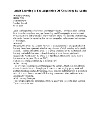 Adult Learning Is The Acquisition Of Knowledge By Adults
Webster University
HRDV 5610
Midterm Paper
Muzhda Rasool
05 01 2016
Adult learning is the acquisition of knowledge by adults. Theories on adult learning
have been discoursed and analyzed thoroughly by different people, with the aim of
trying to define it and optimize it. The two articles I have read describe adult learning,
discuss its characteristics and explain various approaches and means of optimization
of this subject.
Abstract 1
Basically, this article by Malcolm Knowles is a conglomerate of all aspects of adult
learning. It outlines aspects of adult learning, theories of adult learning, and expands
on them. The main idea of this article is to create awareness on the existence of adult
learning, and to help instructors of adult learning to know how to go about it
successfully. Additionally, the article is of help to adult learners to enable them to
learn the most they can (Knowles, 2007).
Matters concerning adult learning in the article are:
Active Learning
This involves a learning process that engages the learners. Attention is moved from
the teacher to the learners through practices such as role playing, group work and
problem based approaches, for instance. These activities put the learners in a situation
where it is up to them to use available learning resources to solve problems, hence
causing active learning.
Adult Learning Concepts
These are principles that enhance and promote quality and successful adult learning.
These concepts include:
 