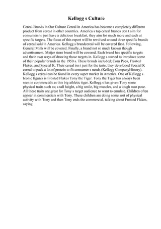 Kellogg s Culture
Cereal Brands in Our Culture Cereal in America has become a completely different
product from cereal in other countries. America s top cereal brands don t aim for
consumers to just have a delicious breakfast, they aim for much more and each at
specific targets. The focus of this report will be revolved around three specific brands
of cereal sold in America. Kellogg s brandcereal will be covered first. Following,
General Mills will be covered. Finally, a brand not so much known though
advertisement, Meijer store brand will be covered. Each brand has specific targets
and their own ways of drawing those targets in. Kellogg s started to introduce some
of their popular brands in the 1950 s. These brands included; Corn Pops, Frosted
Flakes, and Special K. Their cereal isn t just for the taste; they developed Special K
cereal to pack a lot of protein to fit consumer s needs (Kellogg CompanyHistory).
Kellogg s cereal can be found in every super market in America. One of Kellogg s
Iconic figures is Frosted Flakes Tony the Tiger. Tony the Tiger has always been
seen in commercials as this big athletic tiger. Kellogg s has given Tony some
physical traits such as; a tall height, a big smile, big muscles, and a tough man pose.
All these traits are great for Tony s target audience to want to emulate. Children often
appear in commercials with Tony. These children are doing some sort of physical
activity with Tony and then Tony ends the commercial, talking about Frosted Flakes,
saying
 