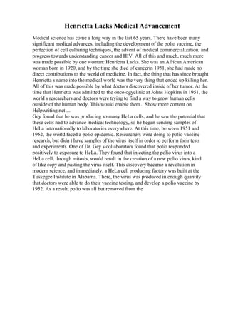 Henrietta Lacks Medical Advancement
Medical science has come a long way in the last 65 years. There have been many
significant medical advances, including the development of the polio vaccine, the
perfection of cell culturing techniques, the advent of medical commercialization, and
progress towards understanding cancer and HIV. All of this and much, much more
was made possible by one woman: Henrietta Lacks. She was an African American
woman born in 1920, and by the time she died of cancerin 1951, she had made no
direct contributions to the world of medicine. In fact, the thing that has since brought
Henrietta s name into the medical world was the very thing that ended up killing her.
All of this was made possible by what doctors discovered inside of her tumor. At the
time that Henrietta was admitted to the oncologyclinic at Johns Hopkins in 1951, the
world s researchers and doctors were trying to find a way to grow human cells
outside of the human body. This would enable them... Show more content on
Helpwriting.net ...
Gey found that he was producing so many HeLa cells, and he saw the potential that
these cells had to advance medical technology, so he began sending samples of
HeLa internationally to laboratories everywhere. At this time, between 1951 and
1952, the world faced a polio epidemic. Researchers were doing to polio vaccine
research, but didn t have samples of the virus itself in order to perform their tests
and experiments. One of Dr. Gey s collaborators found that polio responded
positively to exposure to HeLa. They found that injecting the polio virus into a
HeLa cell, through mitosis, would result in the creation of a new polio virus, kind
of like copy and pasting the virus itself. This discovery became a revolution in
modern science, and immediately, a HeLa cell producing factory was built at the
Tuskegee Institute in Alabama. There, the virus was produced in enough quantity
that doctors were able to do their vaccine testing, and develop a polio vaccine by
1952. As a result, polio was all but removed from the
 
