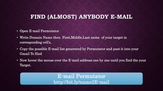FIND (ALMOST) ANYBODY E-MAIL
• Open E-mail Permutator
• Write Domain Name then First,Middle,Last name of your target in
corresponding cell’s,
• Copy the possible E-mail list generated by Permutator and past it into your
Gmail To filed
• Now hover the mouse over the E-mail address one by one until you find the your
Target.
E-mail Permutator
http://bit.ly/name2E-mail
 
