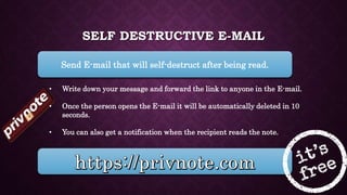 SELF DESTRUCTIVE E-MAIL
Send E-mail that will self-destruct after being read.
• Write down your message and forward the link to anyone in the E-mail.
• Once the person opens the E-mail it will be automatically deleted in 10
seconds.
• You can also get a notification when the recipient reads the note.
 