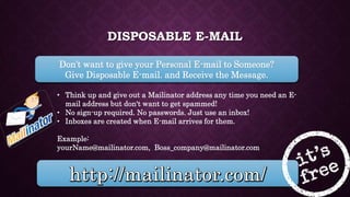 DISPOSABLE E-MAIL
Don’t want to give your Personal E-mail to Someone?
Give Disposable E-mail. and Receive the Message.
• Think up and give out a Mailinator address any time you need an E-
mail address but don't want to get spammed!
• No sign-up required. No passwords. Just use an inbox!
• Inboxes are created when E-mail arrives for them.
Example:
yourName@mailinator.com, Boss_company@mailinator.com
 