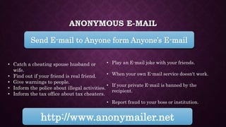 ANONYMOUS E-MAIL
Send E-mail to Anyone form Anyone’s E-mail
http://www.anonymailer.net
• Play an E-mail joke with your friends.
• When your own E-mail service doesn't work.
• If your private E-mail is banned by the
recipient.
• Report fraud to your boss or institution.
• Catch a cheating spouse husband or
wife.
• Find out if your friend is real friend.
• Give warnings to people.
• Inform the police about illegal activities.
• Inform the tax office about tax cheaters.
 