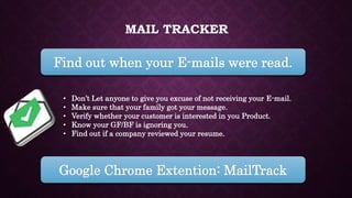 MAIL TRACKER
Find out when your E-mails were read.
• Don’t Let anyone to give you excuse of not receiving your E-mail.
• Make sure that your family got your message.
• Verify whether your customer is interested in you Product.
• Know your GF/BF is ignoring you.
• Find out if a company reviewed your resume.
Google Chrome Extention: MailTrack
 
