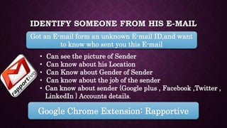 IDENTIFY SOMEONE FROM HIS E-MAIL
Got an E-mail form an unknown E-mail ID,and want
to know who sent you this E-mail
• Can see the picture of Sender
• Can know about his Location
• Can Know about Gender of Sender
• Can know about the job of the sender
• Can know about sender {Google plus , Facebook ,Twitter ,
LinkedIn } Accounts details.
Google Chrome Extension: Rapportive
 