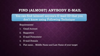 FIND (ALMOST) ANYBODY E-MAIL
Requirements:
1. Gmail Account
2. Rapportive
3. E-mail Permutator
4. E-mail Domain
5. Fist name , Middle Name and Last Name of your target
You can find {almost} anyone’s E-mail ID that you
don’t know using Following Technique
 