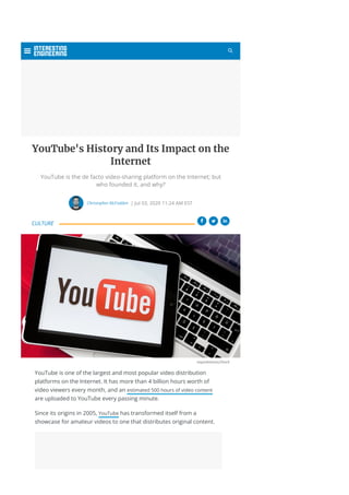 YouTube's History and Its Impact on the
Internet
YouTube is the de facto video-sharing platform on the Internet; but
who founded it, and why?
Christopher McFadden | Jul 03, 2020 11:24 AM EST
 
ozgurdonmaz/iStock

YouTube is one of the largest and most popular video distribution
platforms on the Internet. It has more than 4 billion hours worth of
video viewers every month, and an estimated 500 hours of video content
are uploaded to YouTube every passing minute.
Since its origins in 2005, YouTube has transformed itself from a
showcase for amateur videos to one that distributes original content.
CULTURE

 