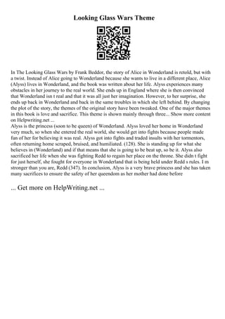 Looking Glass Wars Theme
In The Looking Glass Wars by Frank Beddor, the story of Alice in Wonderland is retold, but with
a twist. Instead of Alice going to Wonderland because she wants to live in a different place, Alice
(Alyss) lives in Wonderland, and the book was written about her life. Alyss experiences many
obstacles in her journey to the real world. She ends up in England where she is then convinced
that Wonderland isn t real and that it was all just her imagination. However, to her surprise, she
ends up back in Wonderland and back in the same troubles in which she left behind. By changing
the plot of the story, the themes of the original story have been tweaked. One of the major themes
in this book is love and sacrifice. This theme is shown mainly through three... Show more content
on Helpwriting.net ...
Alyss is the princess (soon to be queen) of Wonderland. Alyss loved her home in Wonderland
very much, so when she entered the real world, she would get into fights because people made
fun of her for believing it was real. Alyss got into fights and traded insults with her tormentors,
often returning home scraped, bruised, and humiliated. (128). She is standing up for what she
believes in (Wonderland) and if that means that she is going to be beat up, so be it. Alyss also
sacrificed her life when she was fighting Redd to regain her place on the throne. She didn t fight
for just herself, she fought for everyone in Wonderland that is being held under Redd s rules. I m
stronger than you are, Redd (347). In conclusion, Alyss is a very brave princess and she has taken
many sacrifices to ensure the safety of her queendom as her mother had done before
... Get more on HelpWriting.net ...
 