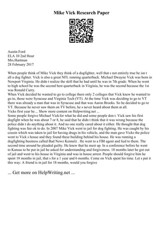 Mike Vick Research Paper
Austin Ford
ELA 10 2nd Hour
Mrs.Hartman
28 February 2017
When people think of Mike Vick they think of a dogfighter, well that s not entirely true he isn t
all a dog fighter. Vick is also a great NFL running quarterback. Michael Dwayne Vick was born in
Newport Virginia. He didn t realize the skill that he had until he was in 7th grade. When he went
to high school he was the second best quarterback in Virginia, he was the second because the 1st
was Ronald Curry.
When Vick decided he wanted to go to college there only 2 colleges that Vick knew he wanted to
go to, those were Syracuse and Virginia Tech (VT). At the time Vick was deciding to go to VT
there was already a man that was in Syracuse and that was Aaron Brooks. So he decided to go to
VT. Because he never saw them on TV before, he s never heard about them at all.
Vicks first year he ... Show more content on Helpwriting.net ...
Some people forgive Michael Vickfor what he did and some people don t. Vick saw his first
dogfight when he was about 7 or 8, he said that he didn t think that it was wrong because the
police didn t do anything about it. And no one really cared about it either. He thought that dog
fighting was fair ok to do. In 2007 Mike Vick went to jail for dog fighting. He was caught by his
cousin which was taken to jail for having drugs in his vehicle, and the man gave Vicks the police
went to Vick s house and they found these building behind his house. He was running a
dogfighting business called Bad Newz Kennelz . He went to a FBI agent and lied to them. The
second time around he pleaded guilty. He knew that he mest up. In a conference before he went
to Kansas to be put in jail he asked for understanding and forgiveness. 18 months later he got out
of jail and went to his house in Virginia and was in house arrest. People should forgive him he
spent 18 months in jail, that s for a 1 year and 6 months. Come on Vick spent his time. Let s put it
this way: A friend is in jail for 18 months, would you forgive
... Get more on HelpWriting.net ...
 