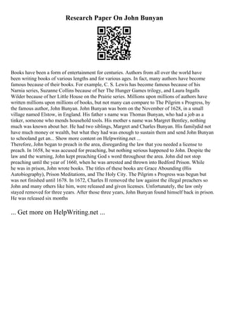 Research Paper On John Bunyan
Books have been a form of entertainment for centuries. Authors from all over the world have
been writing books of various lengths and for various ages. In fact, many authors have become
famous because of their books. For example, C. S. Lewis has become famous because of his
Narnia series, Suzanne Collins because of her The Hunger Games trilogy, and Laura Ingalls
Wilder because of her Little House on the Prairie series. Millions upon millions of authors have
written millions upon millions of books, but not many can compare to The Pilgrim s Progress, by
the famous author, John Bunyan. John Bunyan was born on the November of 1628, in a small
village named Elstow, in England. His father s name was Thomas Bunyan, who had a job as a
tinker, someone who mends household tools. His mother s name was Margret Bentley, nothing
much was known about her. He had two siblings, Margret and Charles Bunyan. His familydid not
have much money or wealth, but what they had was enough to sustain them and send John Bunyan
to schooland get an... Show more content on Helpwriting.net ...
Therefore, John began to preach in the area, disregarding the law that you needed a license to
preach. In 1658, he was accused for preaching, but nothing serious happened to John. Despite the
law and the warning, John kept preaching God s word throughout the area. John did not stop
preaching until the year of 1660, when he was arrested and thrown into Bedford Prison. While
he was in prison, John wrote books. The titles of these books are Grace Abounding (His
Autobiography), Prison Meditations, and The Holy City. The Pilgrim s Progress was begun but
was not finished until 1678. In 1672, Charles II removed the law against the illegal preachers so
John and many others like him, were released and given licenses. Unfortunately, the law only
stayed removed for three years. After those three years, John Bunyan found himself back in prison.
He was released six months
... Get more on HelpWriting.net ...
 