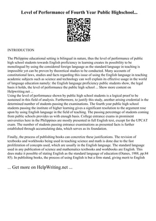 Level of Performance of Fourth Year Public Highschool...
INTRODUCTION
The Philippine educational setting is bilingual in nature, thus the level of performance of public
high school students towards English proficiency in learning creates its possibility to be
monolingual by using the considered foreign language as the standard language in teaching is
impossible yet can be proven by theoretical studies to be conducted. Many accounts of
constitutional laws, studies and facts regarding this issue of using the English language in teaching
academic subjects such as science and technology can well explain its effective usage in the world
of language education namely: the English language proficiency public students show, the legal
basis it holds, the level of performance the public high school ... Show more content on
Helpwriting.net ...
Using the level of performance shown by public high school students is a logical proof to be
sustained in this field of analysis. Furthermore, to justify this study, another arising credential is the
determined number of students passing the examinations. The fourth year public high school
students passing the institute of higher learning gives a significant resolution to the argument rose
upon by using English language in the field of teaching. The passing percentage of students coming
from public schools provides us with enough basis. College entrance exams in prominent
universities here in the Philippines are mostly presented in full English text, except for the UPCAT
exam. The number of students passing entrance examinations as presented facts is further
established through accumulating data, which serves as its foundation.
Finally, the process of publishing books can concretize these justifications. The revision of
textbooks and workbooks being used in teaching science and math is done due to the fast
proliferation of concepts used, which are usually in the English language. The standard language
used in any publication of science and mathematics textbooks and workbooks are English. This
does make it possible of stating English as the standard language of education (Otanes, 1988, pp.84
85). In publishing books, the process of using English is but a firm stand, giving merit to English
... Get more on HelpWriting.net ...
 