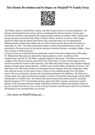 The Islamic Revolution and its Impac on MarjiвЂ™s Family Essay
The Pahlavi dynasty caused Marji s family and other Iranian citizens to become dysphonic. The
dynasty mismanaged Iranian money and was manipulated by Western nations. Enmity grew
towards the monarchy and ultimately the Iranian people wanted a revolution. Marji s family had
strong animosity toward the Shah. Many of Marji s family members as well as others fought
against the Shah. But the Islamic Revolution took a turn that many were not prepared for.
Mohammad Reza Pahlavi(The Shah), the son of Reza Shah took the throne after his father on
September 16, 1941. The Shah continued his father s politics and modernization of Iran. He
proceeded to Westernize Iran by having the education structure (primary, secondary, higher
... Show
more content on Helpwriting.net ...
Citizens of Iran were infuriated by the calamitous coup d Г©tat and overthrowing of Mossadeq.
Dr. Mohammed Mossadeq was deemed by Iranian people as a hero. In addition to the
complications with the oil, The Shah s reputation began to deteriorate. The Shah was scrutinized as
a puppet of the Western nations, particularly the United States. Citizens of Iran began to have
aversion towards the actions of the monarchy. The Shah altered the Iranian solar calendar inducing
outrage amongst many Iranian Muslims. Another issue was the Shah s distribution of money. The
Shah spent over 300 million dollars in extravagant luxuries during a three day celebration; rather
than using the money for the needs of Iran. Citizens of Iran suffered greatly from The Shah s
regime. He was considered a dictator and used harsh punishments for rebellions. The Shah was a
corrupt leader who oppressed the Iranian people. Citizens of Iran finally had enough with the Shah
and decided to overthrow him. The Islamic Revolution (Iranian Revolution) lead by Ayatollah
Kjomeini began in 1977. Interminable protests against the Shah s dynasty commenced, and by
January 1978, the protests became deadly. Hundreds of Islamist students and religious leaders in
the city of Qom were furious over a story in the government controlled press they felt was libelous.
(Wikipedia) It was estimated that over seventy
... Get more on HelpWriting.net ...
 