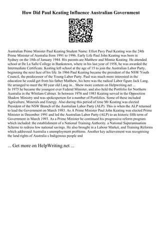 How Did Paul Keating Influence Australian Government
Australian Prime Minister Paul Keating Student Name: Elliot Pavy Paul Keating was the 24th
Prime Minister of Australia from 1991 to 1996. Early Life Paul John Keating was born in
Sydney on the 18th of January 1944. His parents are Matthew and Minnie Keating. He attended
school at De La Salle College in Bankstown, where in his last year of 1958, he was awarded the
Intermediate Certificate. Keating left school at the age of 15 to join the Australian Labor Party,
beginning the next faze of his life. In 1966 Paul Keating became the president of the NSW Youth
Council, the predecessor of the Young Labor Party. Paul was much more interested in the
education he could get from his father Matthew, his hero was the radical Labor figure Jack Lang.
He arranged to meet the 80 year old Lang in... Show more content on Helpwriting.net ...
In 1975 he became the youngest ever Federal Minister, and also held the Portfolio for Northern
Australia in the Whitlam Cabinet. In between 1976 and 1983 Keating served in the Opposition
Shadow Ministry and was spokesperson for a number of Portfolios. Some of these included
Agriculture, Minerals and Energy. Also during this period of time Mr Keating was elected
President of the NSW Branch of the Australian Labor Party (ALP). This is when the ALP returned
to lead the Government on March 1983. As A Prime Minister Paul John Keating was elected Prime
Minister in December 1991 and led the Australian Labor Party (ALP) to an historic fifth term of
Government in March 1993. As a Prime Minister he continued his progressive reform program
which included: the establishment of a National Training Authority. a National Superannuation
Scheme to redress low national savings. He also brought in a Labour Market, and Training Reforms
which addressed Australia s unemployment problems. Another key achievement was recognising
the land rights of Australia s Indigenous people and
... Get more on HelpWriting.net ...
 