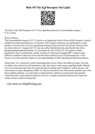 Role Of The Egf Receptor On Lipid
The Role of the EGF Receptor LET 23 on Lipid Biosynthesis in Caenorhabditis elegans
N. R. Contos
Thesis Abstract
The Caenorhabditis elegans LET 23, which is an Epidermal Growth Factor (EGF) receptor, controls
multiple developmental pathways. In humans, EGF receptor mutations are implicated in a large
number of cancers due to excess signaling promoting cell growth and cell division. Recent work
has shown that in C. elegans LET 23 may also affect lipid production, specifically that of the
phospholipid phosphatidylcholine. To investigate the role of the LET 23 receptor on lipid
production, I have examined the cellular location of a fluorescent tagged SBP 1 marker under
different conditions within the worm and from these inferred levels of lipid production. I will
discuss my results and their impact on our understanding of EGF signaling and lipid biosynthesis.
Thesis Intro: As a whole the world is becoming more aware of how fats affect the body. Not only
are lipids a key element in cell membranes, they also lead to many issues regarding health. Obesity
is an ever increasing risk factor for many diseases including type II diabetes, cardiac disease, and
some forms of cancer (Kopelman 2000). As obesity transitions from little known problem into a full
blown global epidemic, it is important to understand how lipids are synthesized and regulated
within the body. Lipid synthesis pathways involve a complex interaction between the endocrine
system, tissues, nutrient storage and
... Get more on HelpWriting.net ...
 