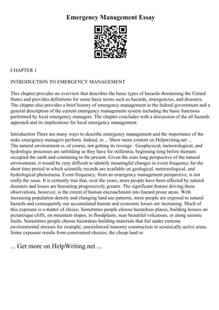 Emergency Management Essay
CHAPTER 1
INTRODUCTION TO EMERGENCY MANAGEMENT
This chapter provides an overview that describes the basic types of hazards threatening the United
States and provides definitions for some basic terms such as hazards, emergencies, and disasters.
The chapter also provides a brief history of emergency management in the federal government and a
general description of the current emergency management system including the basic functions
performed by local emergency managers. The chapter concludes with a discussion of the all hazards
approach and its implications for local emergency management.
Introduction There are many ways to describe emergency management and the importance of the
tasks emergency managers perform. Indeed, in ... Show more content on Helpwriting.net ...
The natural environment is, of course, not getting its revenge . Geophysical, meteorological, and
hydrologic processes are unfolding as they have for millennia, beginning long before humans
occupied the earth and continuing to the present. Given the eons long perspective of the natural
environment, it would be very difficult to identify meaningful changes in event frequency for the
short time period in which scientific records are available on geological, meteorological, and
hydrological phenomena. Event frequency, from an emergency management perspective, is not
really the issue. It is certainly true that, over the years, more people have been affected by natural
disasters and losses are becoming progressively greater. The significant feature driving these
observations, however, is the extent of human encroachment into hazard prone areas. With
increasing population density and changing land use patterns, more people are exposed to natural
hazards and consequently our accumulated human and economic losses are increasing. Much of
this exposure is a matter of choice. Sometimes people choose hazardous places, building houses on
picturesque cliffs, on mountain slopes, in floodplains, near beautiful volcanoes, or along seismic
faults. Sometimes people choose hazardous building materials that fail under extreme
environmental stresses for example, unreinforced masonry construction in seismically active areas.
Some exposure results from constrained choices; the cheap land or
... Get more on HelpWriting.net ...
 