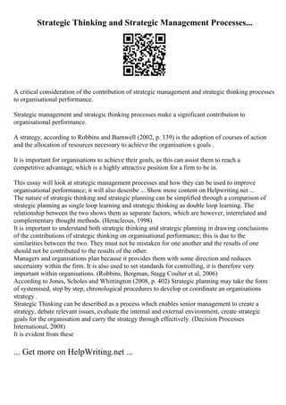Strategic Thinking and Strategic Management Processes...
A critical consideration of the contribution of strategic management and strategic thinking processes
to organisational performance.
Strategic management and strategic thinking processes make a significant contribution to
organisational performance.
A strategy, according to Robbins and Barnwell (2002, p. 139) is the adoption of courses of action
and the allocation of resources necessary to achieve the organisation s goals .
It is important for organisations to achieve their goals, as this can assist them to reach a
competitive advantage, which is a highly attractive position for a firm to be in.
This essay will look at strategic management processes and how they can be used to improve
organisational performance; it will also describe ... Show more content on Helpwriting.net ...
The nature of strategic thinking and strategic planning can be simplified through a comparison of
strategic planning as single loop learning and strategic thinking as double loop learning. The
relationship between the two shows them as separate factors, which are however, interrelated and
complementary thought methods. (Heracleous, 1998)
It is important to understand both strategic thinking and strategic planning in drawing conclusions
of the contributions of strategic thinking on organisational performance; this is due to the
similarities between the two. They must not be mistaken for one another and the results of one
should not be contributed to the results of the other.
Managers and organisations plan because it provides them with some direction and reduces
uncertainty within the firm. It is also used to set standards for controlling, it is therefore very
important within organisations. (Robbins, Bergman, Stagg Coulter et al, 2006)
According to Jones, Scholes and Whittington (2008, p. 402) Strategic planning may take the form
of systemised, step by step, chronological procedures to develop or coordinate an organisations
strategy .
Strategic Thinking can be described as a process which enables senior management to create a
strategy, debate relevant issues, evaluate the internal and external environment, create strategic
goals for the organisation and carry the strategy through effectively. (Decision Processes
International, 2008)
It is evident from these
... Get more on HelpWriting.net ...
 