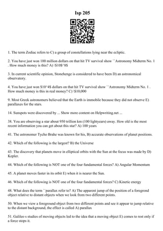 Isp 205
1. The term Zodiac refers to C) a group of constellations lying near the ecliptic.
2. You have just won 100 million dollars on that hit TV survival show ``Astronomy Midterm No. 1
. How much money is this? A) $10$^8$
3. In current scientific opinion, Stonehenge is considered to have been D) an astronomical
observatory.
4. You have just won $10^4$ dollars on that hit TV survival show ``Astronomy Midterm No. 1 .
How much money is this in real money? C) $10,000
9. Most Greek astronomers believed that the Earth is immobile because they did not observe E)
parallaxes for the stars.
14. Sunspots were discovered by ... Show more content on Helpwriting.net ...
38. You are observing a star about 950 trillion km (100 lightyears) away. How old is the most
recent information you can get about this star? A) 100 years
41. The astronomer Tycho Brahe was known for his, B) accurate observations of planet positions.
42. Which of the following is the largest? B) the Universe
43. The discovery that planets move in elliptical orbits with the Sun at the focus was made by D)
Kepler.
44. Which of the following is NOT one of the four fundamental forces? A) Angular Momentum
45. A planet moves faster in its orbit E) when it is nearer the Sun.
46. Which of the following is NOT one of the four fundamental forces? C) Kinetic energy
48. What does the term ``parallax refer to? A) The apparent jump of the position of a foregrond
object relative to distant objects when we look from two different points.
50. When we view a foreground object from two different points and see it appear to jump relative
to the distant background, the effect is called A) parallax
51. Galileo s studies of moving objects led to the idea that a moving object E) comes to rest only if
a force stops it.
 