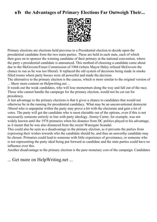 вЂ the Advantages of Primary Elections Far Outweigh Their...
Primary elections are elections held previous to a Presidential election to decide upon the
presidential candidate from the two main parties. These are held in each state, each of which
then goes on to sponsor the winning candidate of their primary at the national convention, where
the party s presidential candidate is announced. This method of choosing a candidate came about
due to the McGovem/Fraser Commission of 1968 (where Mayor Daley refused McGovem the
chance to run as he was too liberal). It replaced the old system of decisions being made in smoke
filled rooms where party bosses were all powerful and made the decision.
The alternative to the primary election is the caucus, which is more similar to the original version of
... Show more content on Helpwriting.net ...
It weeds out the weak candidates, who will lose momentum along the way and fall out of the race.
Those who cannot handle the campaign for the primary election, would not be cut out for
presidency.
A last advantage to the primary elections is that it gives a chance to candidates that would not
otherwise be in the running for presidential candidacy. What may be an unconventional democrat
/liberal who is unpopular within the party may prove a hit with the electorate and gain a lot of
votes. The party will get the candidate who is most electable out of the options, even if this is not
necessarily someone entirely in line with party ideology. Jimmy Carter, for example, was not
widely known until the 1976 primaries when his distance from DC politics played to his advantage,
as it meant that he was also distanced from the recent Watergate Scandal.
This could also be seen as a disadvantage to the primary election, as it prevents the parties from
expressing their wishes towards who the candidate should be, and thus an unworthy candidate may
be chosen. Primaries could lead to someone with little experience of governance, or someone who
is not representing the party ideal being put forward as candidate and the state parties could have no
influence over this.
Another disadvantage to the primary election is the pure monetary cost of the campaign. Candidates
... Get more on HelpWriting.net ...
 