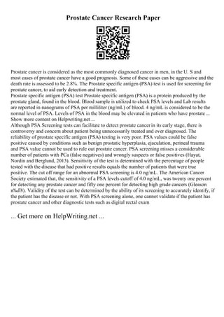 Prostate Cancer Research Paper
Prostate cancer is considered as the most commonly diagnosed cancer in men, in the U. S and
most cases of prostate cancer have a good prognosis. Some of these cases can be aggressive and the
death rate is assessed to be 2.8%. The Prostate specific antigen (PSA) test is used for screening for
prostate cancer, to aid early detection and treatment.
Prostate specific antigen (PSA) test Prostate specific antigen (PSA) is a protein produced by the
prostate gland, found in the blood. Blood sample is utilized to check PSA levels and Lab results
are reported in nanograms of PSA per milliliter (ng/mL) of blood. 4 ng/mL is considered to be the
normal level of PSA. Levels of PSA in the blood may be elevated in patients who have prostate ...
Show more content on Helpwriting.net ...
Although PSA Screening tests can facilitate to detect prostate cancer in its early stage, there is
controversy and concern about patient being unnecessarily treated and over diagnosed. The
reliability of prostate specific antigen (PSA) testing is very poor. PSA values could be false
positive caused by conditions such as benign prostatic hyperplasia, ejaculation, perineal trauma
and PSA value cannot be used to rule out prostate cancer. PSA screening misses a considerable
number of patients with PCa (false negatives) and wrongly suspects or false positives (Hayat,
Nordin and Berglund, 2013). Sensitivity of the test is determined with the percentage of people
tested with the disease that had positive results equals the number of patients that were true
positive. The cut off range for an abnormal PSA screening is 4.0 ng/mL. The American Cancer
Society estimated that, the sensitivity of a PSA levels cutoff of 4.0 ng/mL, was twenty one percent
for detecting any prostate cancer and fifty one percent for detecting high grade cancers (Gleason
в‰Ґ8). Validity of the test can be determined by the ability of its screening to accurately identify, if
the patient has the disease or not. With PSA screening alone, one cannot validate if the patient has
prostate cancer and other diagnostic tests such as digital rectal exam
... Get more on HelpWriting.net ...
 