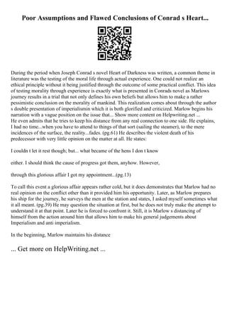 Poor Assumptions and Flawed Conclusions of Conrad s Heart...
During the period when Joseph Conrad s novel Heart of Darkness was written, a common theme in
literature was the testing of the moral life through actual experience. One could not realize an
ethical principle without it being justified through the outcome of some practical conflict. This idea
of testing morality through experience is exactly what is presented in Conrads novel as Marlows
journey results in a trial that not only defines his own beliefs but allows him to make a rather
pessimistic conclusion on the morality of mankind. This realization comes about through the author
s double presentation of imperialismin which it is both glorified and criticized. Marlow begins his
narration with a vague position on the issue that... Show more content on Helpwriting.net ...
He even admits that he tries to keep his distance from any real connection to one side. He explains,
I had no time...when you have to attend to things of that sort (sailing the steamer), to the mere
incidences of the surface, the reality...fades. (pg.61) He describes the violent death of his
predecessor with very little opinion on the matter at all. He states:
I couldn t let it rest though; but... what became of the hens I don t know
either. I should think the cause of progress got them, anyhow. However,
through this glorious affair I got my appointment...(pg.13)
To call this event a glorious affair appears rather cold, but it does demonstrates that Marlow had no
real opinion on the conflict other than it provided him his opportunity. Later, as Marlow prepares
his ship for the journey, he surveys the men at the station and states, I asked myself sometimes what
it all meant. (pg.39) He may question the situation at first, but he does not truly make the attempt to
understand it at that point. Later he is forced to confront it. Still, it is Marlow s distancing of
himself from the action around him that allows him to make his general judgements about
Imperialism and anti imperialism.
In the beginning, Marlow maintains his distance
... Get more on HelpWriting.net ...
 