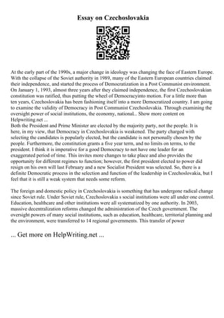 Essay on Czechoslovakia
At the early part of the 1990s, a major change in ideology was changing the face of Eastern Europe.
With the collapse of the Soviet authority in 1989, many of the Eastern European countries claimed
their independence, and started the process of Democratization in a Post Communist environment.
On January 1, 1993, almost three years after they claimed independence, the first Czechoslovakian
constitution was ratified, thus putting the wheel of Democracyinto motion. For a little more than
ten years, Czechoslovakia has been fashioning itself into a more Democratized country. I am going
to examine the validity of Democracy in Post Communist Czechoslovakia. Through examining the
oversight power of social institutions, the economy, national... Show more content on
Helpwriting.net ...
Both the President and Prime Minister are elected by the majority party, not the people. It is
here, in my view, that Democracy in Czechoslovakia is weakened. The party charged with
selecting the candidates is popularly elected, but the candidate is not personally chosen by the
people. Furthermore, the constitution grants a five year term, and no limits on terms, to the
president. I think it is imperative for a good Democracy to not have one leader for an
exaggerated period of time. This invites more changes to take place and also provides the
opportunity for different regimes to function; however, the first president elected to power did
resign on his own will last February and a new Socialist President was selected. So, there is a
definite Democratic process in the selection and function of the leadership in Czechoslovakia, but I
feel that it is still a weak system that needs some reform.
The foreign and domestic policy in Czechoslovakia is something that has undergone radical change
since Soviet rule. Under Soviet rule, Czechoslovakia s social institutions were all under one control.
Education, healthcare and other institutions were all systematized by one authority. In 2003,
massive decentralization reforms changed the administration of the Czech government. The
oversight powers of many social institutions, such as education, healthcare, territorial planning and
the environment, were transferred to 14 regional governments. This transfer of power
... Get more on HelpWriting.net ...
 