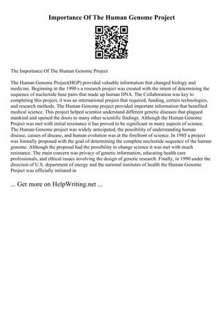 Importance Of The Human Genome Project
The Importance Of The Human Genome Project
The Human Genome Project(HGP) provided valuable information that changed biology and
medicine. Beginning in the 1990 s a research project was created with the intent of determining the
sequence of nucleotide base pairs that made up human DNA. The Collaboration was key to
completing this project, it was an international project that required, funding, certain technologies,
and research methods. The Human Genome project provided important information that benefited
medical science. This project helped scientist understand different genetic diseases that plagued
mankind and opened the doors to many other scientific findings. Although the Human Genome
Project was met with initial resistance it has proved to be significant in many aspects of science.
The Human Genome project was widely anticipated, the possibility of understanding human
disease, causes of disease, and human evolution was at the forefront of science. In 1985 a project
was formally proposed with the goal of determining the complete nucleotide sequence of the human
genome. Although the proposal had the possibility to change science it was met with much
resistance. The main concern was privacy of genetic information, educating health care
professionals, and ethical issues involving the design of genetic research. Finally, in 1990 under the
direction of U.S. department of energy and the national institutes of health the Human Genome
Project was officially initiated in
... Get more on HelpWriting.net ...
 