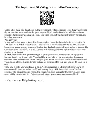 The Importance Of Voting In Australian Democracy
Voting takes place on a day chosen by the government. Federal elections occur three years before
the last election, but sometimes the government will call an election earlier. MPs in the federal
House of Representatives serve for a three year term. Some of the state and territory parliaments
have four year terms.
Who can vote?
Voting and having a say in Australian democracyhas changed substantially since federation. In
1901 most male British subjects over 21 and resident in Australia could vote. In 1902, Australia
became the second country in the world, after New Zealand, to extend voting rights to women. The
Commonwealth Franchise Act in 1902, meant that women gained the right to vote and stand for
election to parliament.
In 1973, more Australians gained the right to participate in elections when the voting age was
lowered from 21 to 18 years old. Who should have the right to vote in Australia s democracy
continues to be discussed and can be changed by an Act of Parliament. People who are seventeen
years old are allowed to enrol to vote, but you are not allowed to vote until you are 18 years old or
over.
To be able to vote, you would need to be an Australian citizen or a British subject who was on a
commonwealth electoral roll on the 25th of January since 1984. Australia is one of the few
countries who has compulsory voting. If a citizen, you must register first before you vote. Your
name will be entered on a list of electors which would be sent to the commonwealth of
... Get more on HelpWriting.net ...
 