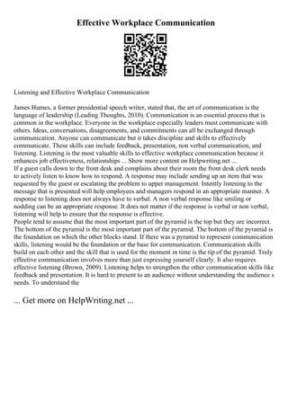 Effective Workplace Communication
Listening and Effective Workplace Communication
James Humes, a former presidential speech writer, stated that, the art of communication is the
language of leadership (Leading Thoughts, 2010). Communication is an essential process that is
common in the workplace. Everyone in the workplace especially leaders must communicate with
others. Ideas, conversations, disagreements, and commitments can all be exchanged through
communication. Anyone can communicate but it takes discipline and skills to effectively
communicate. These skills can include feedback, presentation, non verbal communication, and
listening. Listening is the most valuable skills to effective workplace communication because it
enhances job effectiveness, relationships ... Show more content on Helpwriting.net ...
If a guest calls down to the front desk and complains about their room the front desk clerk needs
to actively listen to know how to respond. A response may include sending up an item that was
requested by the guest or escalating the problem to upper management. Intently listening to the
message that is presented will help employees and managers respond in an appropriate manner. A
response to listening does not always have to verbal. A non verbal response like smiling or
nodding can be an appropriate response. It does not matter if the response is verbal or non verbal,
listening will help to ensure that the response is effective.
People tend to assume that the most important part of the pyramid is the top but they are incorrect.
The bottom of the pyramid is the most important part of the pyramid. The bottom of the pyramid is
the foundation on which the other blocks stand. If there was a pyramid to represent communication
skills, listening would be the foundation or the base for communication. Communication skills
build on each other and the skill that is used for the moment in time is the tip of the pyramid. Truly
effective communication involves more than just expressing yourself clearly. It also requires
effective listening (Brown, 2009). Listening helps to strengthen the other communication skills like
feedback and presentation. It is hard to present to an audience without understanding the audience s
needs. To understand the
... Get more on HelpWriting.net ...
 